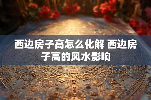 西边房子高怎么化解 西边房子高的风水影响 西边房子高怎么化解 西边房子高的风水影响