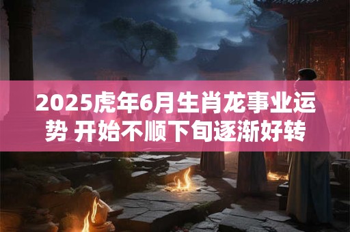 2025虎年6月生肖龙事业运势 开始不顺下旬逐渐好转