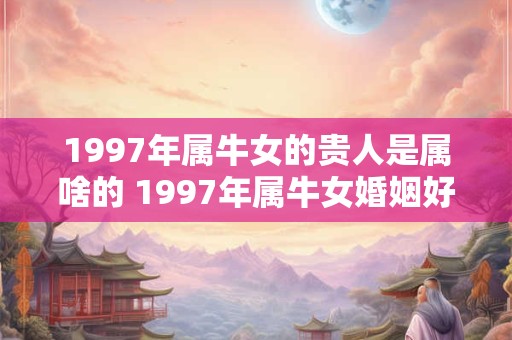 1997年属牛女的贵人是属啥的 1997年属牛女婚姻好吗