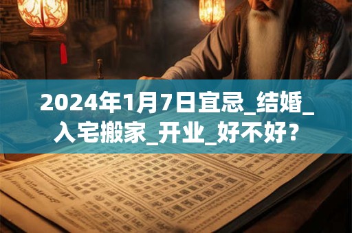 2024年1月7日宜忌_结婚_入宅搬家_开业_好不好？
