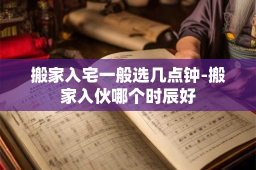 搬家入宅一般选几点钟-搬家入伙哪个时辰好