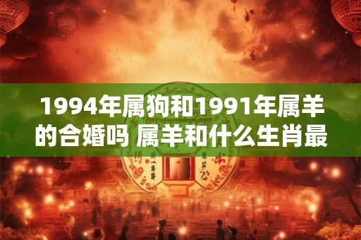 详细阅读:1994年属狗和1991年属羊的合婚吗 属羊和什么生肖最配 1994年属狗和1991年属羊的合婚吗 属羊和什么生肖最配