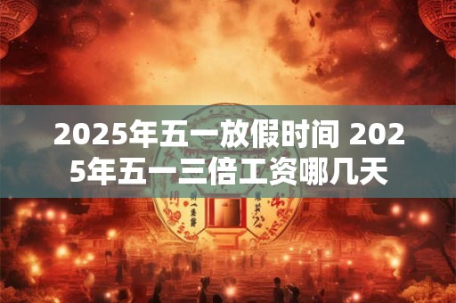 2025年五一放假时间 2025年五一三倍工资哪几天