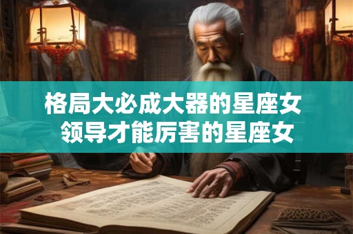 格局大必成大器的星座女 领导才能厉害的星座女