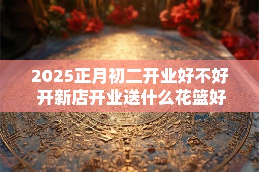 2025正月初二开业好不好 开新店开业送什么花篮好
