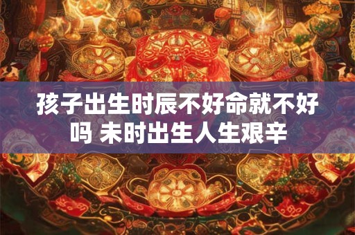 孩子出生时辰不好命就不好吗 未时出生人生艰辛
