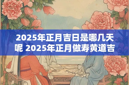 2025年正月吉日是哪几天呢 2025年正月做寿黄道吉日