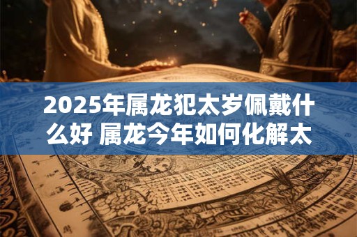 2025年属龙犯太岁佩戴什么好 属龙今年如何化解太岁