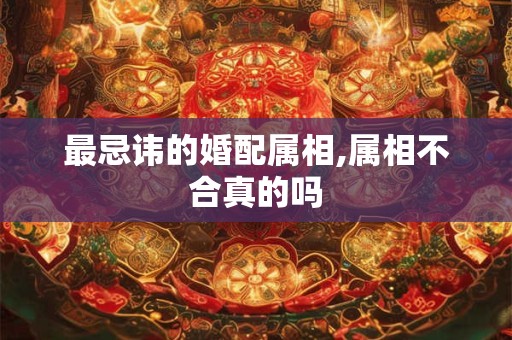 最忌讳的婚配属相,属相不合真的吗