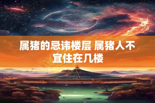 详细阅读:属猪的忌讳楼层 属猪人不宜住在几楼 属猪的忌讳楼层 属猪人不宜住在几楼