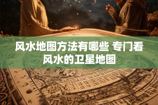 风水地图方法有哪些 专门看风水的卫星地图