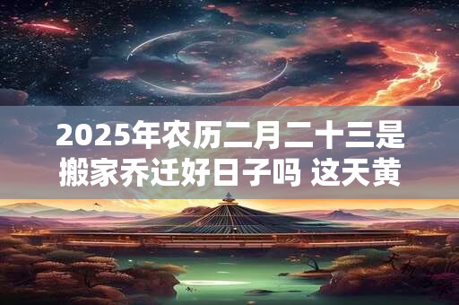 详细阅读:2025年农历二月二十三是搬家乔迁好日子吗 这天黄历宜忌 2025年农历二月二十三是搬家乔迁好日子吗 这天黄历宜忌