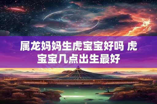 属龙妈妈生虎宝宝好吗 虎宝宝几点出生最好
