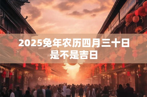 2025兔年农历四月三十日是不是吉日