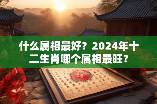 什么属相最好？2024年十二生肖哪个属相最旺？