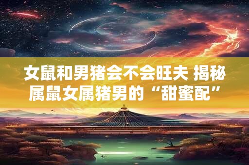 女鼠和男猪会不会旺夫 揭秘属鼠女属猪男的“甜蜜配”秘诀