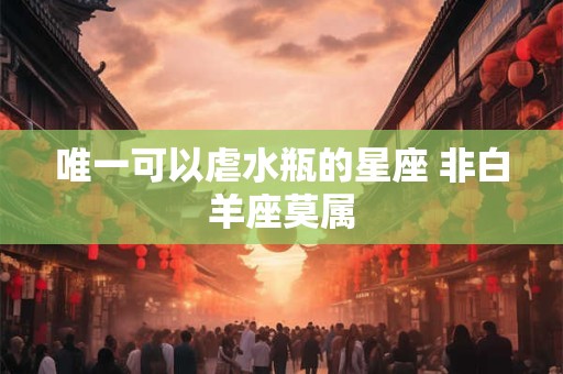 唯一可以虐水瓶的星座 非白羊座莫属