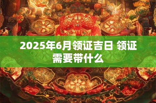 2025年6月领证吉日 领证需要带什么
