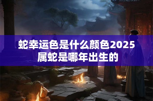 蛇幸运色是什么颜色2025 属蛇是哪年出生的