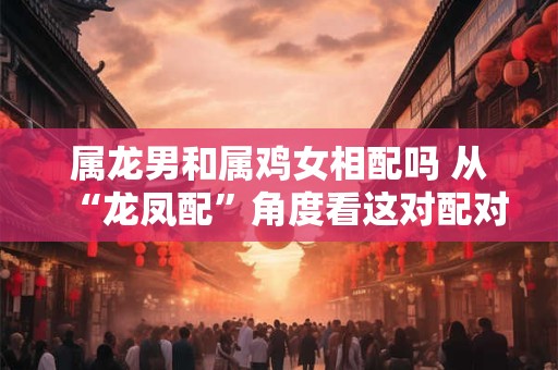 详细阅读:属龙男和属鸡女相配吗 从“龙凤配”角度看这对配对的优势。 属龙男和属鸡女相配吗 从“龙凤配”角度看这对配对的优势。
