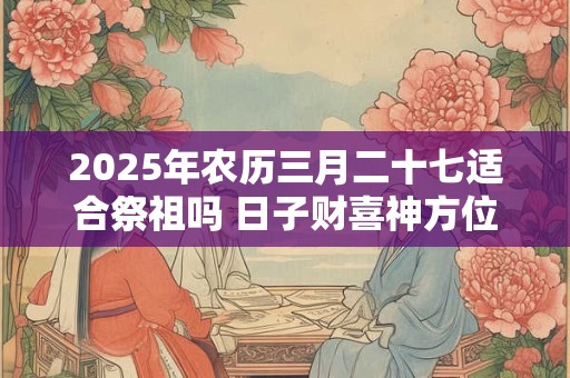 2025年农历三月二十七适合祭祖吗 日子财喜神方位