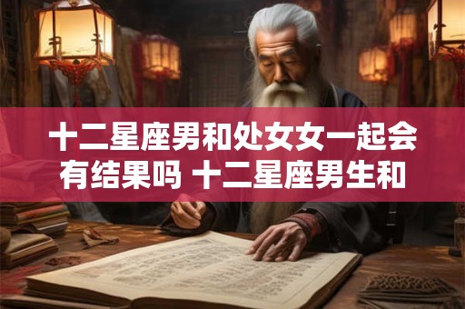 十二星座男和处女女一起会有结果吗 十二星座男生和处女座女生配吗