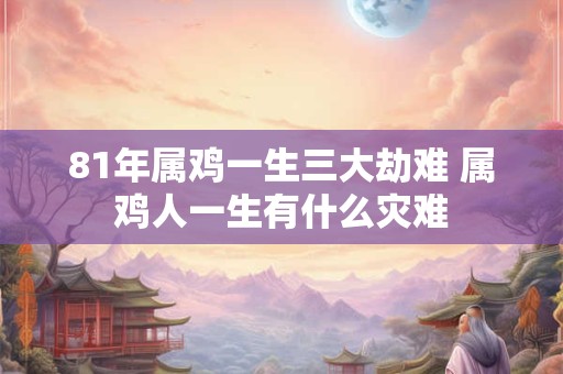 81年属鸡一生三大劫难 属鸡人一生有什么灾难 81年属鸡一生三大劫难 属鸡人一生有什么灾难