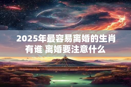 详细阅读:2025年最容易离婚的生肖有谁 离婚要注意什么 2025年最容易离婚的生肖有谁 离婚要注意什么