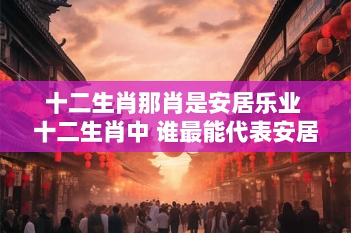 十二生肖那肖是安居乐业 十二生肖中 谁最能代表安居乐业