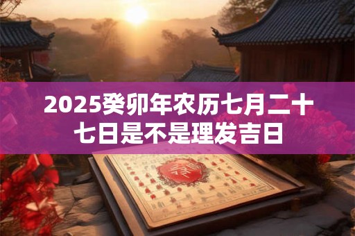 2025癸卯年农历七月二十七日是不是理发吉日