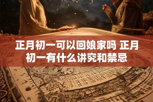 正月初一可以回娘家吗 正月初一有什么讲究和禁忌