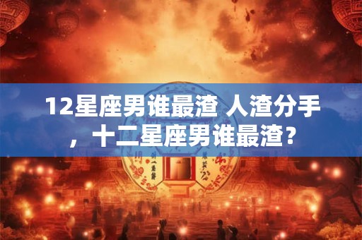 12星座男谁最渣 人渣分手，十二星座男谁最渣？