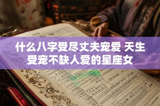 什么八字受尽丈夫宠爱 天生受宠不缺人爱的星座女 什么八字受尽丈夫宠爱 天生受宠不缺人爱的星座女