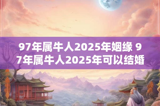 97年属牛人2025年姻缘 97年属牛人2025年可以结婚吗