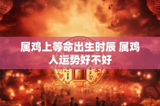 属鸡上等命出生时辰 属鸡人运势好不好