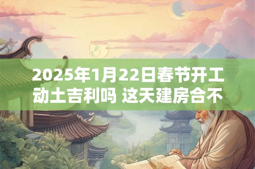 2025年1月22日春节开工动土吉利吗 这天建房合不合适