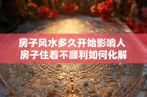 房子风水多久开始影响人 房子住着不顺利如何化解 房子风水多久开始影响人 房子住着不顺利如何化解