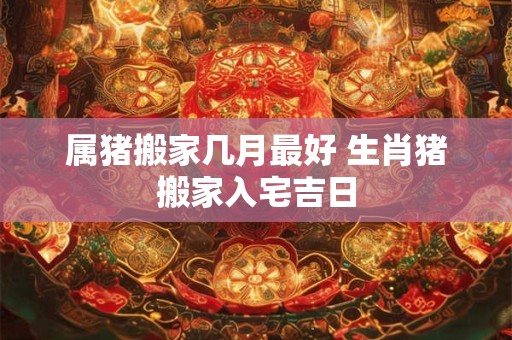 属猪搬家几月最好 生肖猪搬家入宅吉日