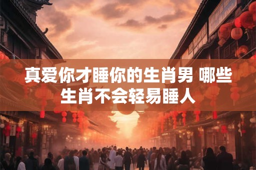 真爱你才睡你的生肖男 哪些生肖不会轻易睡人