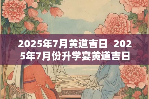 2025年7月黄道吉日  2025年7月份升学宴黄道吉日
