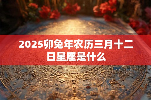 2025卯兔年农历三月十二日星座是什么 2025卯兔年农历三月十二日星座是什么