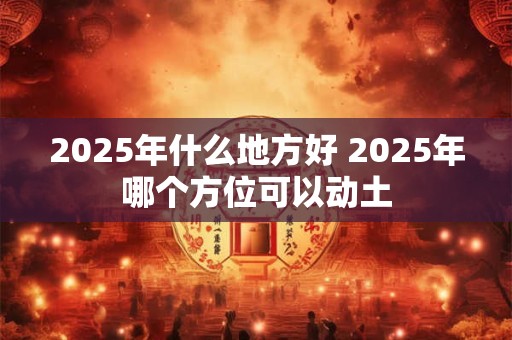2025年什么地方好 2025年哪个方位可以动土