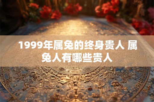 1999年属兔的终身贵人 属兔人有哪些贵人