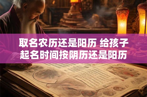 取名农历还是阳历 给孩子起名时间按阴历还是阳历