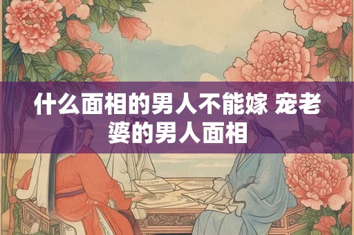 什么面相的男人不能嫁 宠老婆的男人面相