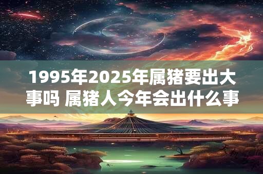 1995年2025年属猪要出大事吗 属猪人今年会出什么事