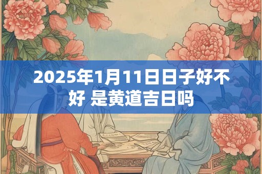 2025年1月11日日子好不好 是黄道吉日吗 2025年1月11日日子好不好 是黄道吉日吗