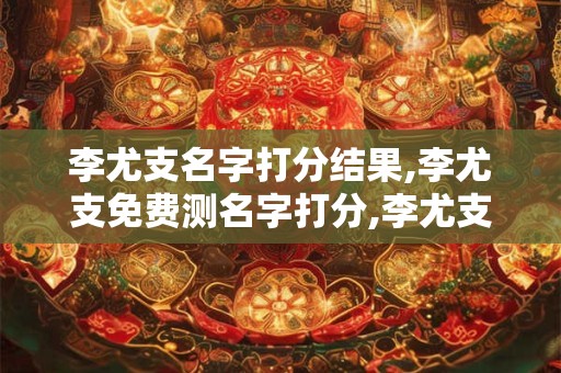 李尤支名字打分结果,李尤支免费测名字打分,李尤支周易免费测名字打分