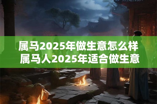 属马2025年做生意怎么样 属马人2025年适合做生意吗