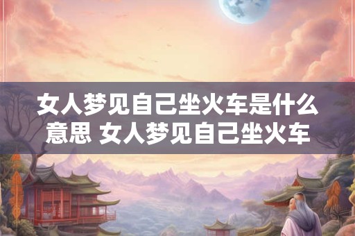 女人梦见自己坐火车是什么意思 女人梦见自己坐火车